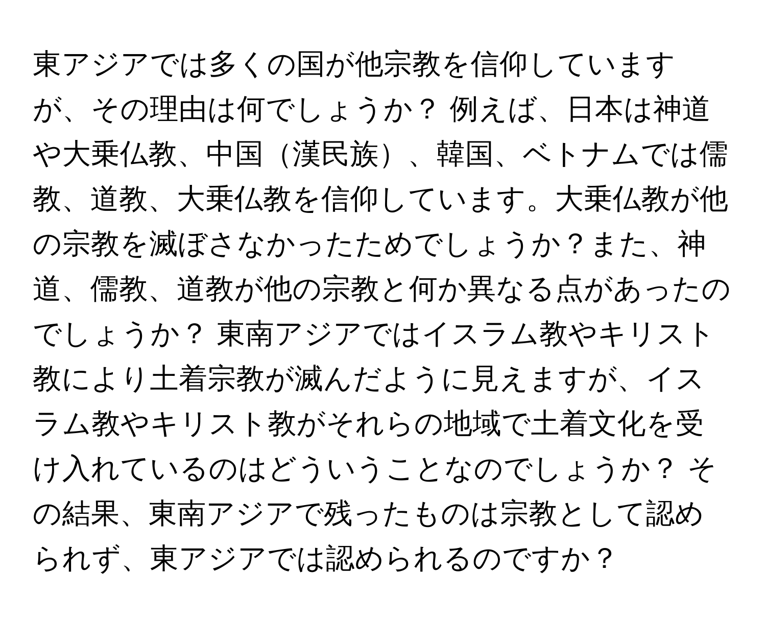 東アジアでは多くの国が他宗教を信仰していますが、その理由は何でしょうか？ 例えば、日本は神道や大乗仏教、中国漢民族、韓国、ベトナムでは儒教、道教、大乗仏教を信仰しています。大乗仏教が他の宗教を滅ぼさなかったためでしょうか？また、神道、儒教、道教が他の宗教と何か異なる点があったのでしょうか？ 東南アジアではイスラム教やキリスト教により土着宗教が滅んだように見えますが、イスラム教やキリスト教がそれらの地域で土着文化を受け入れているのはどういうことなのでしょうか？ その結果、東南アジアで残ったものは宗教として認められず、東アジアでは認められるのですか？