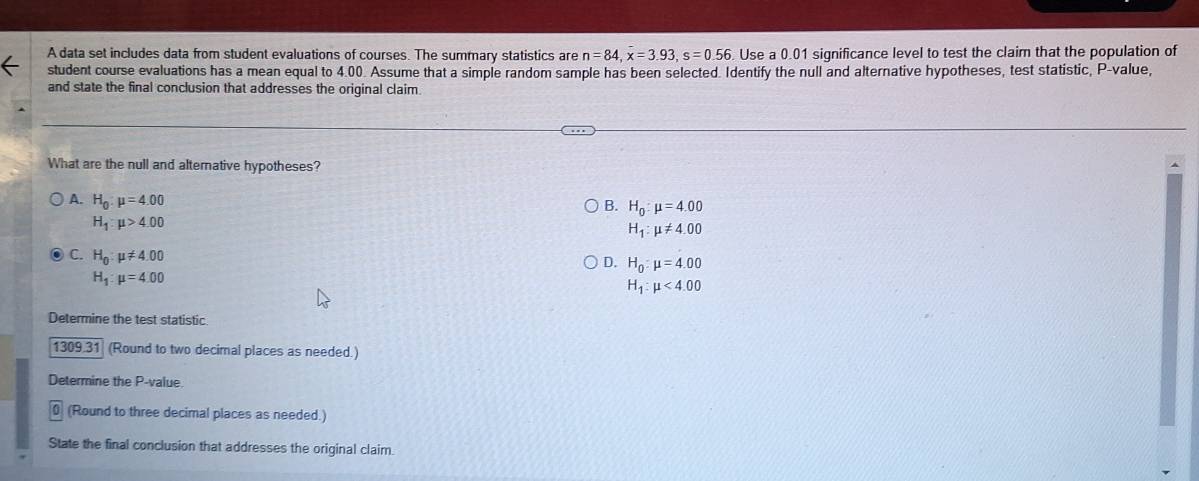 A data set includes data from student evaluations of courses. The summary statistics are n=84, x=3.93, s=0.56 Use a 0.01 significance level to test the claim that the population of
student course evaluations has a mean equal to 4.00. Assume that a simple random sample has been selected. Identify the null and alternative hypotheses, test statistic, P -value,
and state the final conclusion that addresses the original claim
What are the null and alternative hypotheses?
A. H_0:mu =4.00
B. H_0:mu =4.00
H_1:mu >4.00
H_1:mu != 4.00
C. H_0:mu != 4.00
D. H_0:mu =4.00
H_1:mu =4:00
H_1:mu <4.00
Determine the test statistic
1309.31 (Round to two decimal places as needed.)
Determine the P -value.
0 (Round to three decimal places as needed.)
State the final conclusion that addresses the original claim.