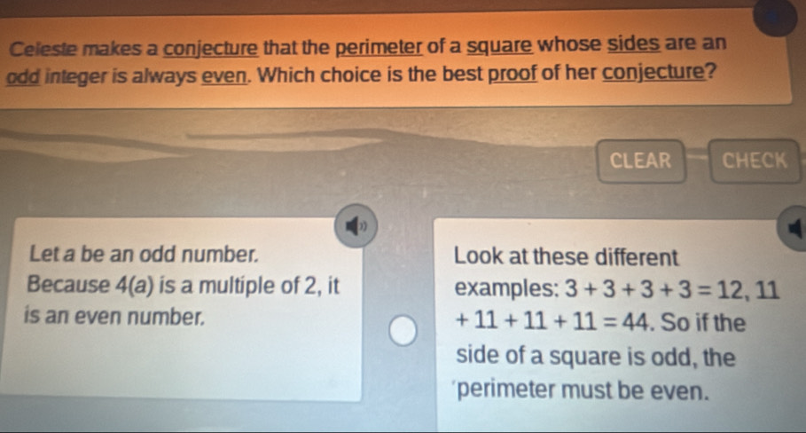 Celeste makes a conjecture that the perimeter of a square whose sides are an
odd integer is always even. Which choice is the best proof of her conjecture?
CLEAR CHECK
Let a be an odd number. Look at these different
Because 4(a) is a multiple of 2, it examples: 3+3+3+3=12, 11
is an even number. +11+11+11=44. So if the
side of a square is odd, the
perimeter must be even.