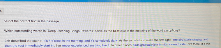 Select the correct text in the passage. 
Which surrounding words in ''Deep Listening Brings Rewards" serve as the best clue to the meaning of the word cacophony? 
Job described the scene: It's 4 o'clock in the morning, and it's completely dark. As the sun starts to make the first light, one bird starts singing, and 
then the rest immediately start in . I've never experienced anything like it . In other places birds gradually join in—it's a slow trickle . Not there. It's this