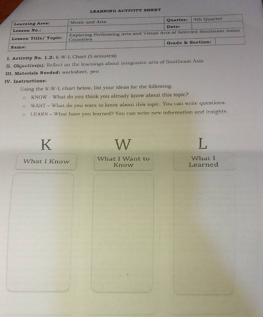 LEARNING ACTIVITY SHEET 
I. Activity No. 1.2: K-W-L Chart (5 minutes)) 
II. Objective(s): Reflect on the learnings about integrative arts of Southeast Asia 
III. Materials Needed: worksheet, pen 
IV. Instructions: 
Using the K-W-L chart below, list your ideas for the following. 
KNOW - What do you think you alrcady know about this topic? 
WANT - What do you want to know about this topic. You can write questions. 
LEARN - What have you learned? You can write new information and insights. 
K 
W 
L 
What I Know What I Want to What I 
Know Learned