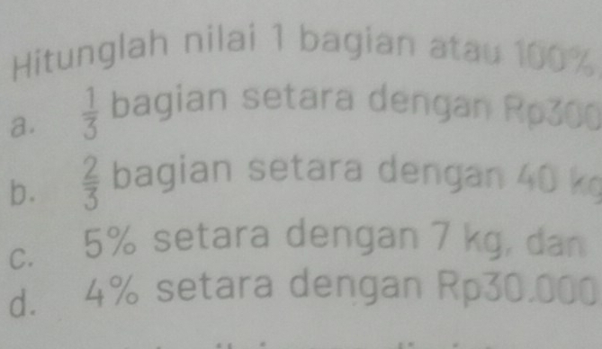 Hitunglah nilai 1 bagian atau 100%
a.  1/3  bagian setara dengan Rp300
b.  2/3  bagian setara dengan 40 k
c. 5% setara dengan 7 kg, dan 
d. 4% setara dengan Rp30,000