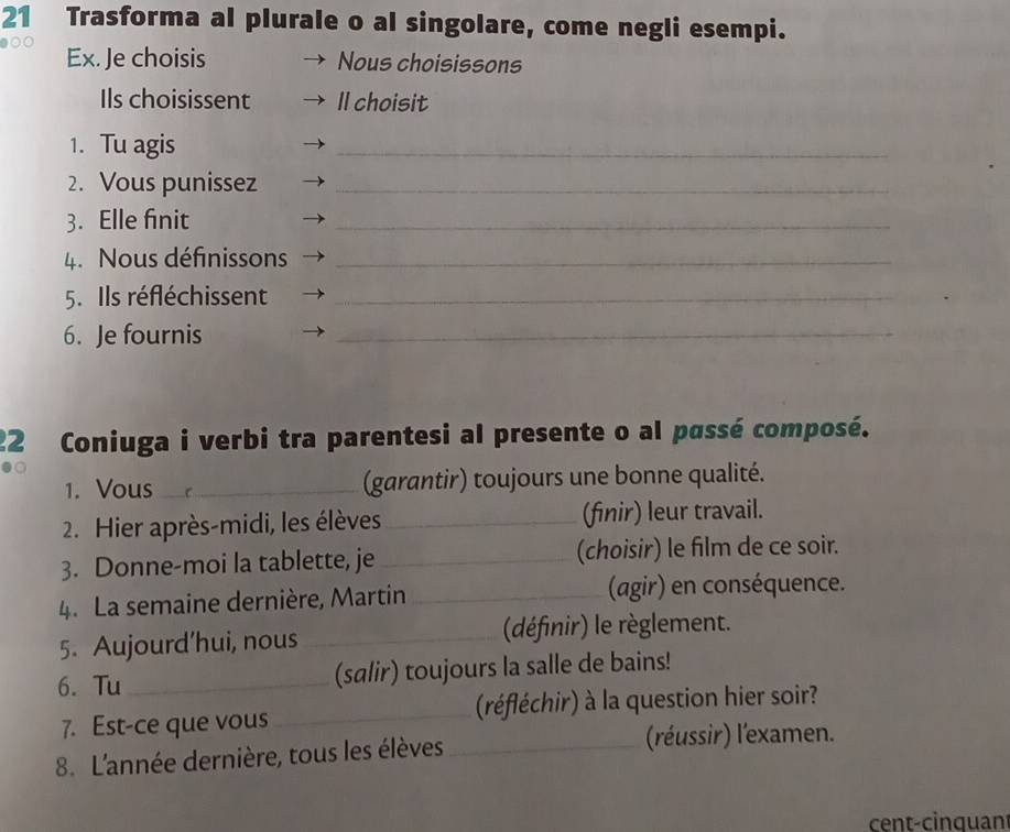 Trasforma al plurale o al singolare, come negli esempi. 
Ex. Je choisis Nous choisissons 
Ils choisissent Il choisit 
1. Tu agis 
_ 
2. Vous punissez_ 
3. Elle finit 
_ 
4. Nous définissons_ 
5. Ils réfléchissent_ 
6. Je fournis 
_ 
22 Coniuga i verbi tra parentesi al presente o al passé composé. 
1. Vous _(garantir) toujours une bonne qualité. 
2. Hier après-midi, les élèves _(finir) leur travail. 
3. Donne-moi la tablette, je _(choisir) le film de ce soir. 
4. La semaine dernière, Martin _(agir) en conséquence. 
5. Aujourd'hui, nous _(définir) le règlement. 
6. Tu_ (salir) toujours la salle de bains! 
7. Est-ce que vous _(réfléchir) à la question hier soir? 
8. L'année dernière, tous les élèves _(réussir) l'examen. 
cent-cinquant