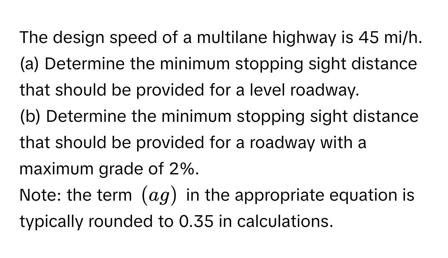 The design speed of a multilane highway is 45 mi/h. 
(a) Determine the minimum stopping sight distance that should be provided for a level roadway.
(b) Determine the minimum stopping sight distance that should be provided for a roadway with a maximum grade of 2%. 
Note: the term $(ag)$ in the appropriate equation is typically rounded to 0.35 in calculations.