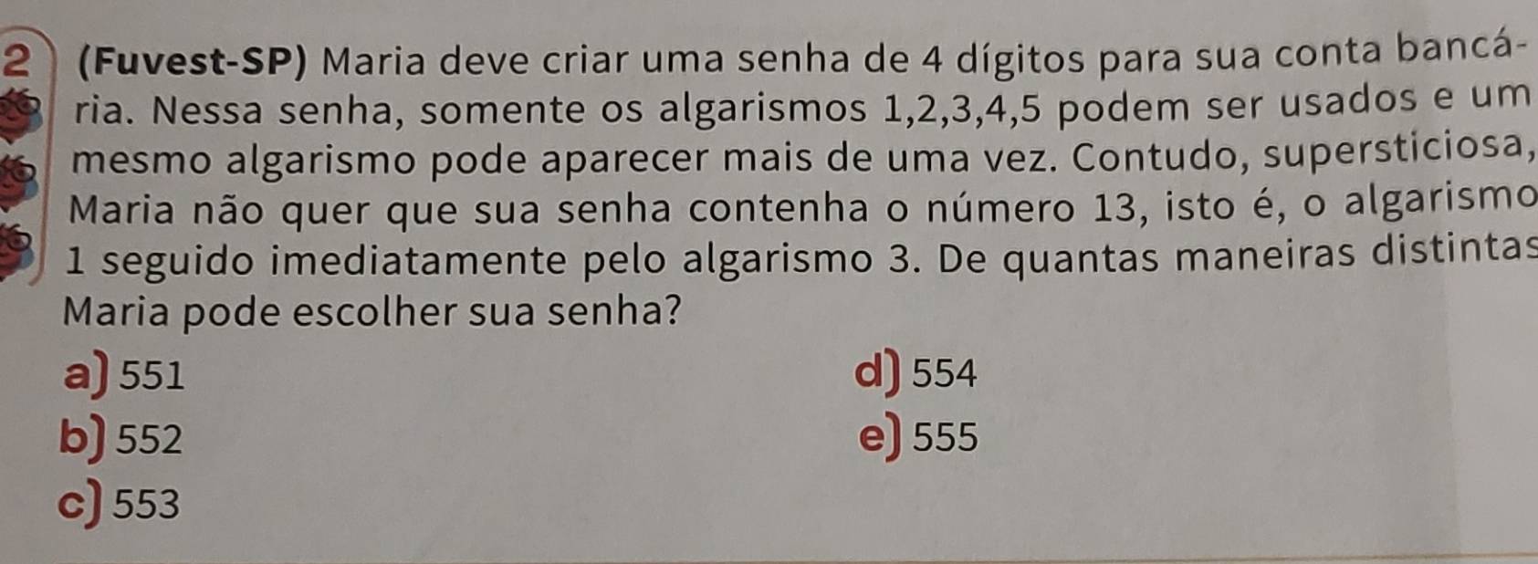 2 (Fuvest-SP) Maria deve criar uma senha de 4 dígitos para sua conta bancá-
ria. Nessa senha, somente os algarismos 1, 2, 3, 4, 5 podem ser usados e um
mesmo algarismo pode aparecer mais de uma vez. Contudo, supersticiosa,
Maria não quer que sua senha contenha o número 13, isto é, o algarismo
1 seguido imediatamente pelo algarismo 3. De quantas maneiras distintas
Maria pode escolher sua senha?
a) 551 d) 554
b) 552 e) 555
c) 553