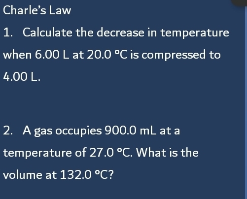 Charle's Law 
1. Calculate the decrease in temperature 
when 6.00 L at 20.0°C is compressed to
4.00 L. 
2. A gas occupies 900.0 mL at a 
temperature of 27.0°C. What is the 
volume at 132.0°C 7