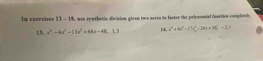 In exercises 13 - 18, use synthetic division given two zeros to factor the polynomial function completely. 
13. x^4-4x^3-13x^2+64x-48; 1, 3 14. x^4+4x^3-17x^2-24x+36; -2, 1