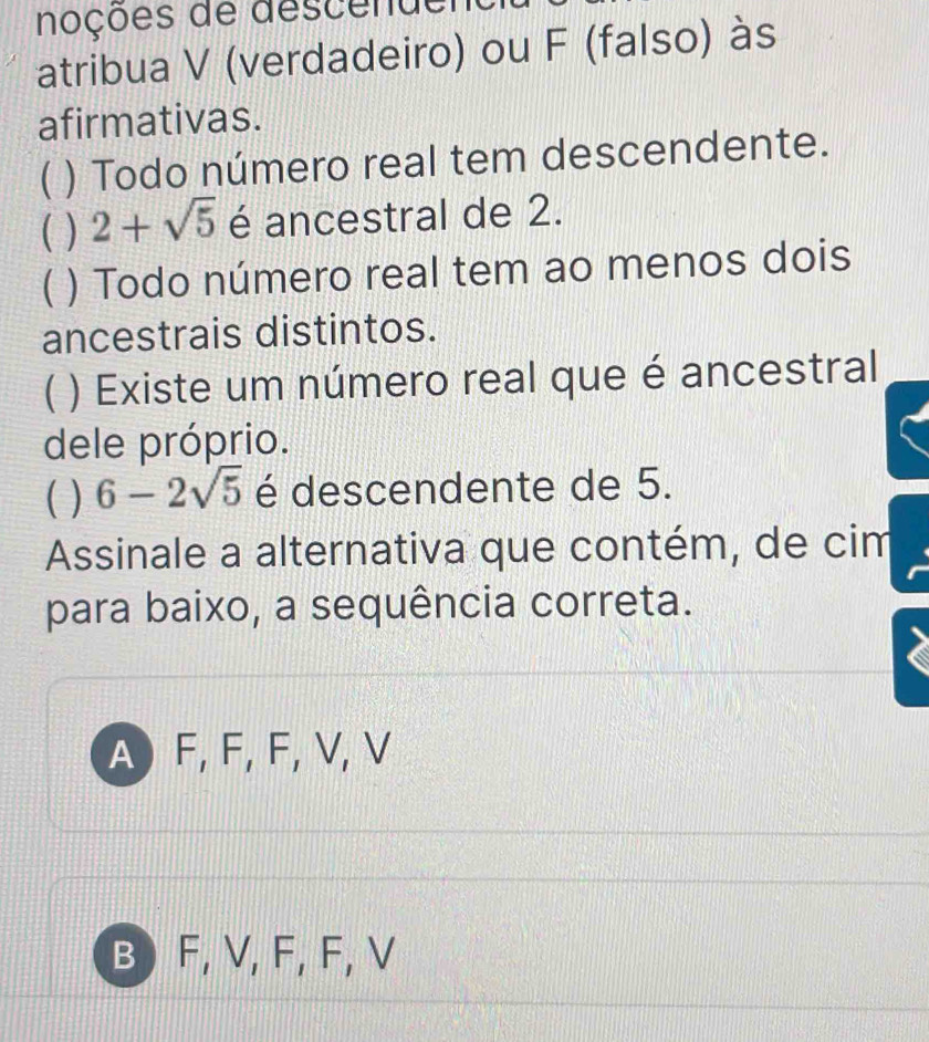 noções de descende
atribua V (verdadeiro) ou F (falso) às
afirmativas.
( ) Todo número real tem descendente.
( ) 2+sqrt(5) é ancestral de 2.
C ) Todo número real tem ao menos dois
ancestrais distintos.
( ) Existe um número real que é ancestral
dele próprio.
( ) 6-2sqrt(5) é descendente de 5.
Assinale a alternativa que contém, de cim
para baixo, a sequência correta.
A F, F, F, V, V
B F, V, F, F, V