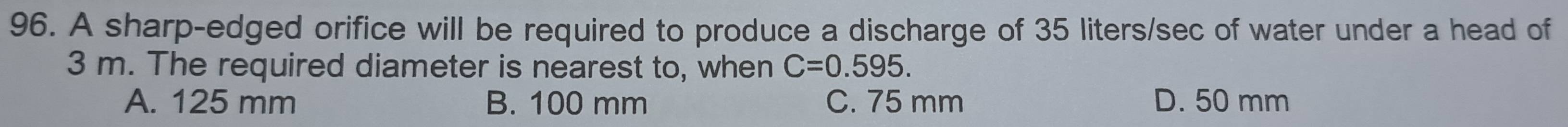 A sharp-edged orifice will be required to produce a discharge of 35 liters/sec of water under a head of
3 m. The required diameter is nearest to, when C=0.595.
A. 125 mm B. 100 mm C. 75 mm D. 50 mm