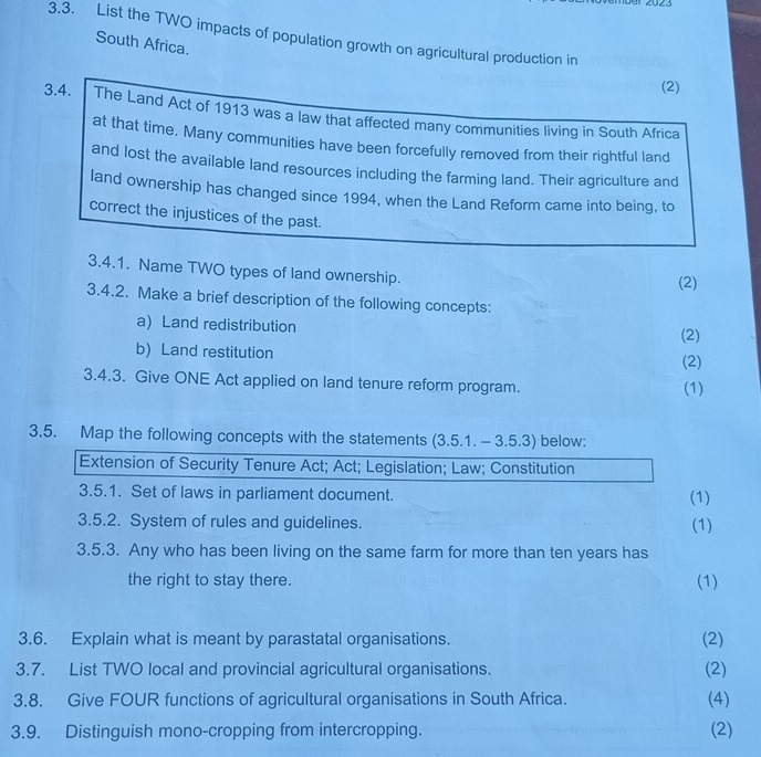 List the TWO impacts of population growth on agricultural production in 
South Africa. 
(2) 
3.4. The Land Act of 1913 was a law that affected many communities living in South Africa 
at that time. Many communities have been forcefully removed from their rightful land 
and lost the available land resources including the farming land. Their agriculture and 
land ownership has changed since 1994, when the Land Reform came into being, to 
correct the injustices of the past. 
3.4.1. Name TWO types of land ownership. (2) 
3.4.2. Make a brief description of the following concepts: 
a) Land redistribution (2) 
b) Land restitution 
(2) 
3.4.3. Give ONE Act applied on land tenure reform program. (1) 
3.5. Map the following concepts with the statements (3.5.1. - 3.5.3) below: 
Extension of Security Tenure Act; Act; Legislation; Law; Constitution 
3.5.1. Set of laws in parliament document. (1) 
3.5.2. System of rules and guidelines. (1) 
3.5.3. Any who has been living on the same farm for more than ten years has 
the right to stay there. (1) 
3.6. Explain what is meant by parastatal organisations. (2) 
3.7. List TWO local and provincial agricultural organisations. 
(2) 
3.8. Give FOUR functions of agricultural organisations in South Africa. (4) 
3.9. Distinguish mono-cropping from intercropping. (2)