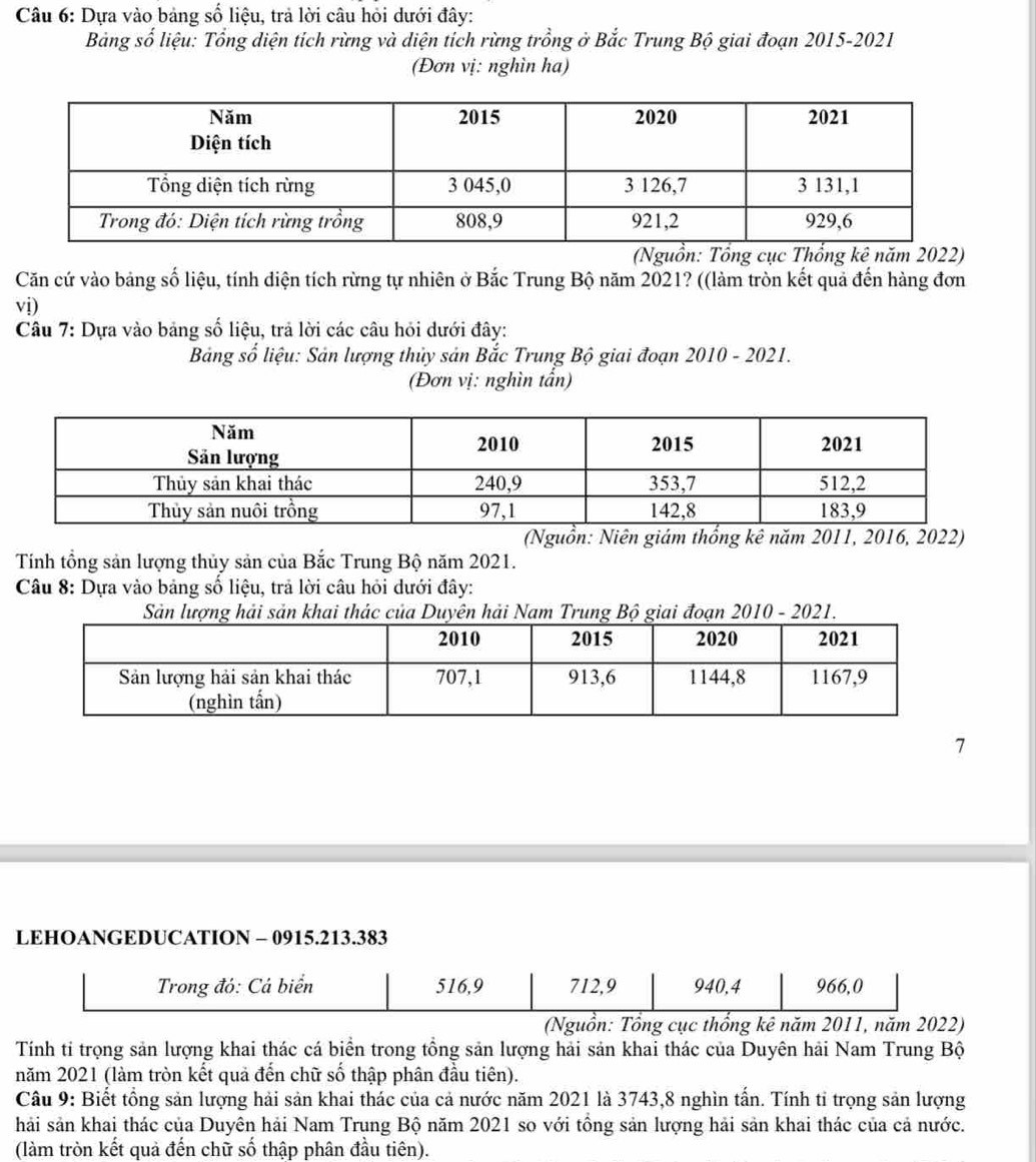 Dựa vào bảng số liệu, trả lời câu hỏi dưới đây: 
Bảng số liệu: Tổng diện tích rừng và diện tích rừng trồng ở Bắc Trung Bộ giai đoạn 2015-2021 
(Đơn vị: nghìn ha) 
(Nguồn: Tổng cục Thổng kê năm 2022) 
Căn cứ vào bảng số liệu, tính diện tích rừng tự nhiên ở Bắc Trung Bộ năm 2021? ((làm tròn kết quả đến hàng đơn 
vị) 
Câu 7: Dựa vào bảng số liệu, trả lời các câu hỏi dưới đây: 
Bảng số liệu: Sản lượng thủy sản Bắc Trung Bộ giai đoạn 2010 - 2021. 
(Đơn vị: nghìn tấn) 
(Nguồn: Niên giám thống kê năm 2011, 2016, 2022) 
Tính tổng sản lượng thủy sản của Bắc Trung Bộ năm 2021. 
Câu 8: Dựa vào bảng số liệu, trả lời câu hỏi dưới đây: 
Sản lượng hải sản khai thác của Duyên hải Nam Trung Bộ giai đoạn 2010 - 2021. 
7 
LEHOANGEDUCATION - 0915. 213.383
Trong đó: Cá biển 516, 9 712, 9 940, 4 966, 0
(Nguồn: Tổng cục thổng kê năm 2011, năm 2022) 
Tính tỉ trọng sản lượng khai thác cá biển trong tổng sản lượng hải sản khai thác của Duyên hải Nam Trung Bộ 
năm 2021 (làm tròn kết quả đến chữ số thập phân đầu tiên). 
Câu 9: Biết tồng sản lượng hải sản khai thác của cả nước năm 2021 là 3743, 8 nghìn tấn. Tính tỉ trọng sản lượng 
hải sản khai thác của Duyên hải Nam Trung Bộ năm 2021 so với tổng sản lượng hải sản khai thác của cả nước. 
(làm tròn kết quả đến chữ số thập phân đầu tiên).