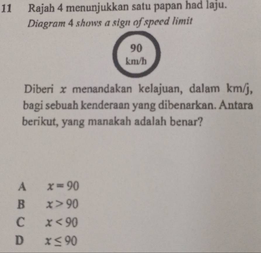 Rajah 4 menunjukkan satu papan had laju.
Diagram 4 shows a sign of speed limit
90
km/h
Diberi x menandakan kelajuan, dalam km/j,
bagi sebuah kenderaan yang dibenarkan. Antara
berikut, yang manakah adalah benar?
A x=90
B x>90
C x<90</tex>
D x≤ 90