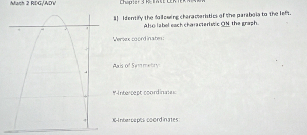 Math 2 REG/ADV Chapter 3 RETAKE CENT 
1) Identify the following characteristics of the parabola to the left. 
Also label each characteristic ON the graph. 
Vertex coordinates: 
Axis of Symmetry: 
Y-Intercept coordinates: 
X-Intercepts coordinates: