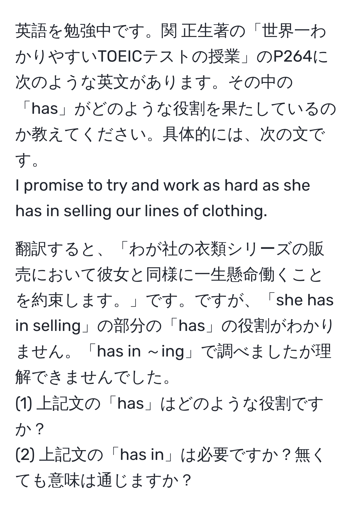 英語を勉強中です。関 正生著の「世界一わかりやすいTOEICテストの授業」のP264に次のような英文があります。その中の「has」がどのような役割を果たしているのか教えてください。具体的には、次の文です。  
I promise to try and work as hard as she has in selling our lines of clothing.  

翻訳すると、「わが社の衣類シリーズの販売において彼女と同様に一生懸命働くことを約束します。」です。ですが、「she has in selling」の部分の「has」の役割がわかりません。「has in ～ing」で調べましたが理解できませんでした。  
(1) 上記文の「has」はどのような役割ですか？  
(2) 上記文の「has in」は必要ですか？無くても意味は通じますか？