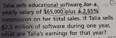 Talia sells educational software for a 
yearly salary of $65,000 plus a 2.65%
commission on her total sales. If Talia sells
62.5 million of software during one year, 
what are Talia's earnings for that year?