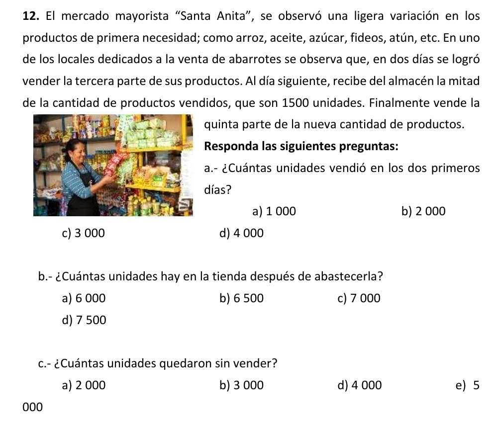 El mercado mayorista “Santa Anita”, se observó una ligera variación en los
productos de primera necesidad; como arroz, aceite, azúcar, fideos, atún, etc. En uno
de los locales dedicados a la venta de abarrotes se observa que, en dos días se logró
vender la tercera parte de sus productos. Al día siguiente, recibe del almacén la mitad
de la cantidad de productos vendidos, que son 1500 unidades. Finalmente vende la
quinta parte de la nueva cantidad de productos.
Responda las siguientes preguntas:
a.- ¿Cuántas unidades vendió en los dos primeros
días?
a) 1 000 b) 2 000
c) 3 000 d) 4 000
b.- ¿Cuántas unidades hay en la tienda después de abastecerla?
a) 6 000 b) 6 500 c) 7 000
d) 7 500
c.- ¿Cuántas unidades quedaron sin vender?
a) 2 000 b) 3 000 d) 4 000 e) 5
000