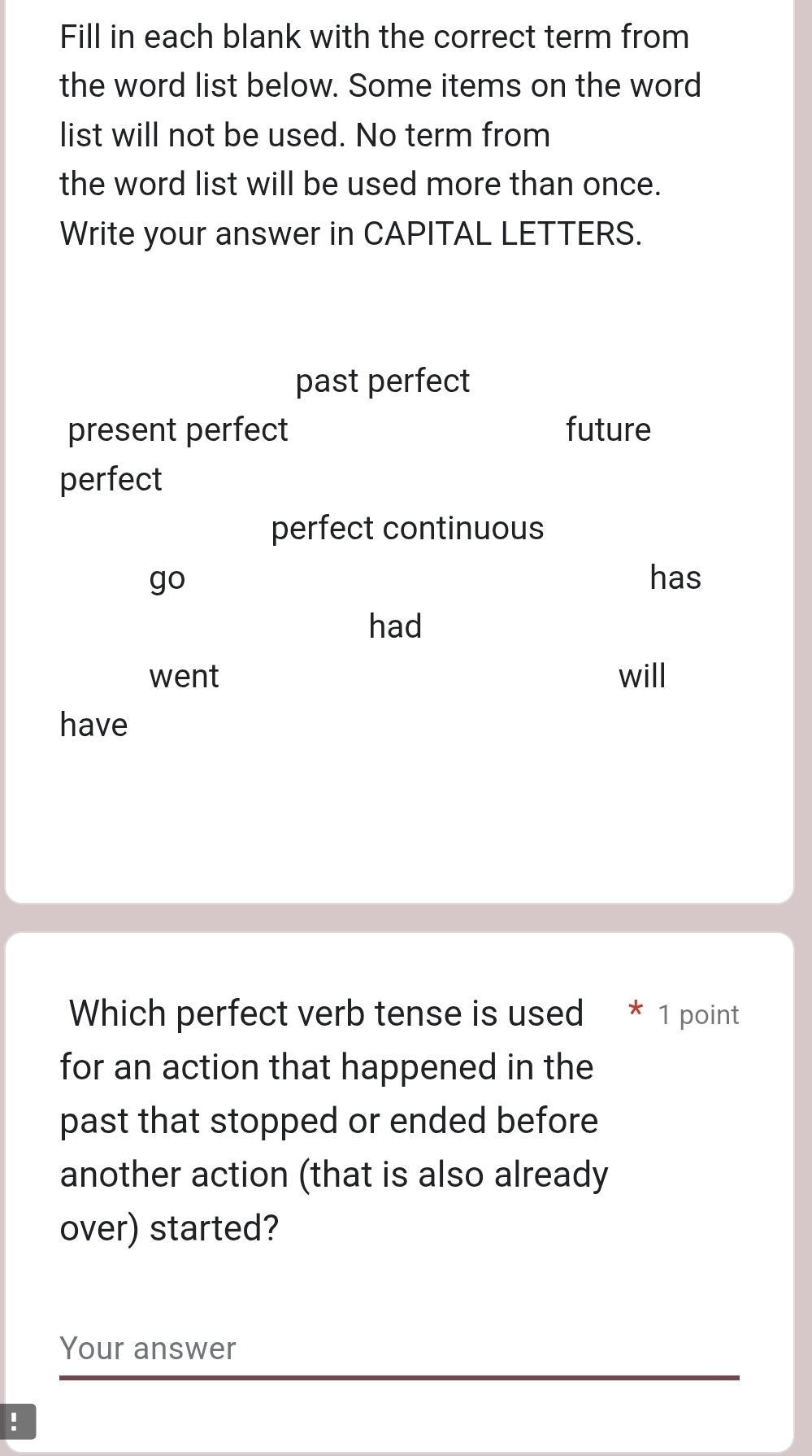 Fill in each blank with the correct term from 
the word list below. Some items on the word 
list will not be used. No term from 
the word list will be used more than once. 
Write your answer in CAPITAL LETTERS. 
Which perfect verb tense is used * 1 point 
for an action that happened in the 
past that stopped or ended before 
another action (that is also already 
over) started? 
Your answer 
!