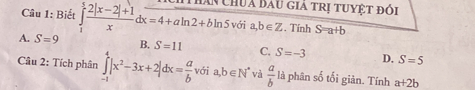 Biết ∈tlimits _1^(5frac 2|x-2|+1)xdx=4+aln 2+bln 5 Hăn ChUa Dau giá tRị tuyệt đổi
với a,b∈ Z. Tính S=a+b
A. S=9
B. S=11 C. S=-3 D. S=5
Câu 2: Tích phân ∈tlimits _(-1)^4|x^2-3x+2|dx= a/b  với a,b∈ N^* và  a/b  là phân số tối giản. Tính a+2b