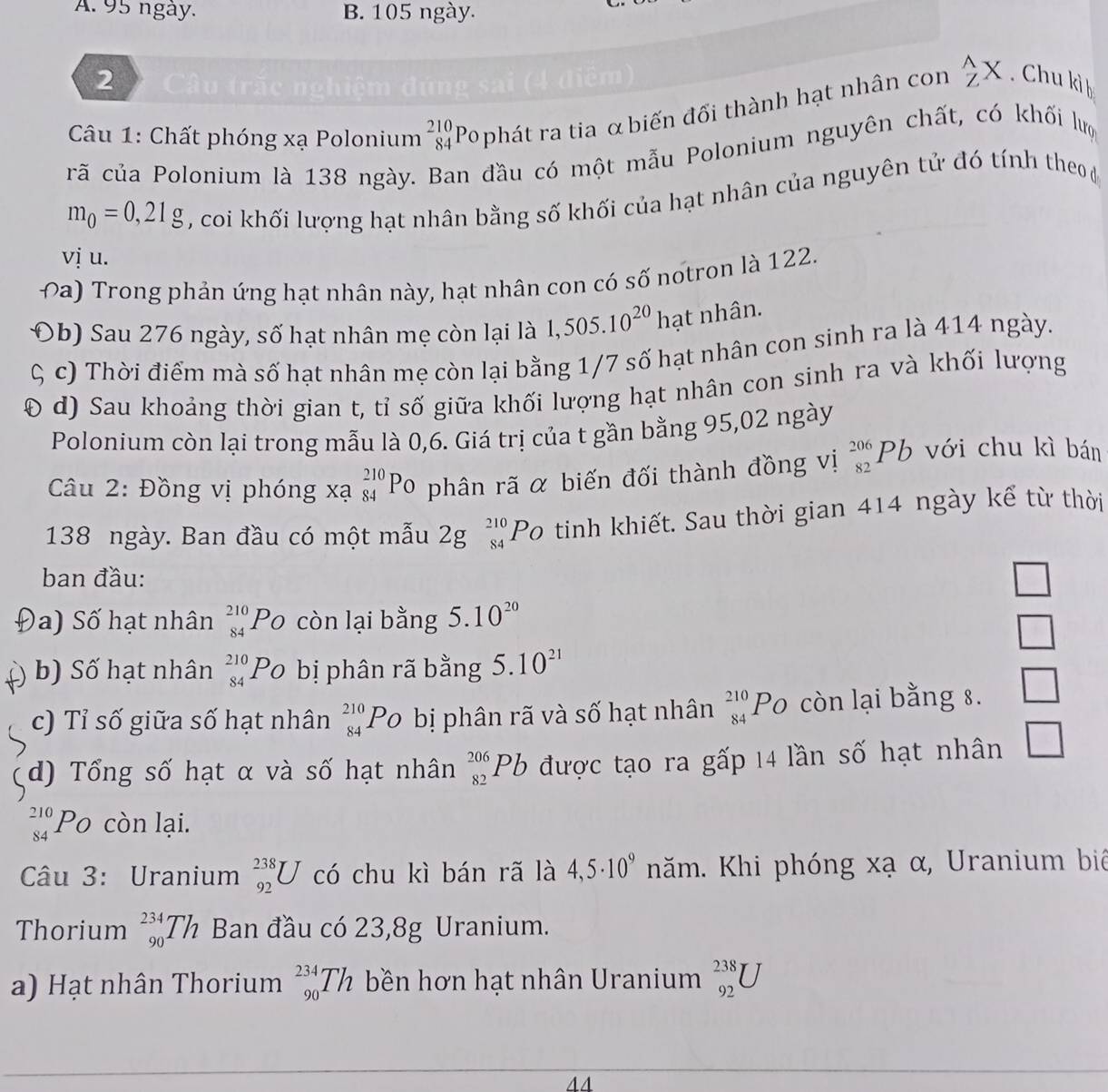 A. 95 ngày. B. 105 ngày.
2  Câu trắc ngh
Câu 1: Chất phóng xạ Polonium beginarrayr 210 84endarray Pophát ra tia αbiến đối thành hạt nhân con  wedge /Z X. Chu kì b
crã của Polonium là 138 ngày. Ban đầu có một mẫu Polonium nguyên chất, có khối lựợ
m_0=0,21g , coi khối lượng hạt nhân bằng số khối của hạt nhân của nguyên tử đó tính theo 
vị u.
ba) Trong phản ứng hạt nhân này, hạt nhân con có số notron là 122.
(b)  au 276 ngày, số hạt nhân mẹ còn lại là 1,505.10^(20) hạt nhân.
c) Thời điểm mà số hạt nhân mẹ còn lại bằng 1/7 số hạt nhân con sinh ra là 414 ngày.
( d) Sau khoảng thời gian t, tỉ số giữa khối lượng hạt nhân con sinh ra và khối lượng
Polonium còn lại trong mẫu là 0,6. Giá trị của t gần bằng 95,02 ngày
Câu 2: Đồng vị phóng xạ _(84)^(210)Po phân rã α biến đối thành đồng vị _(82)^(206)Pb với chu kì bán
138 ngày. Ban đầu có một mẫu 2gbeginarrayr 210 84endarray Po tinh khiết. Sau thời gian 414 ngày kể từ thời
ban đầu:
□
)a) Số hạt nhân _(84)^(210)PO còn lại bằng 5.10^(20)
□
) b) Số hạt nhân beginarrayr 210 84endarray Po bị phân rã bằng 5.10^(21)
c) Tỉ số giữa số hạt nhân _(84)^(210)PO bị phân rã và số hạt nhân _(84)^(210)PO còn lại bằng 8. □
d) Tổng số hạt α và số hạt nhân _(82)^(206)Pb được tạo ra gấp 14 lần số hạt nhân □
beginarrayr 210 84endarray Po còn lại.
Câu 3: Uranium _(92)^(238)U có chu kì bán rã là 4,5· 10^9 năm. Khi phóng xạ α, Uranium biê
Thorium _(90)^(234)Th Ban đầu có 23,8g Uranium.
a) Hạt nhân Thorium _(90)^(234)Th bền hơn hạt nhân Uranium beginarrayr 238 92endarray U