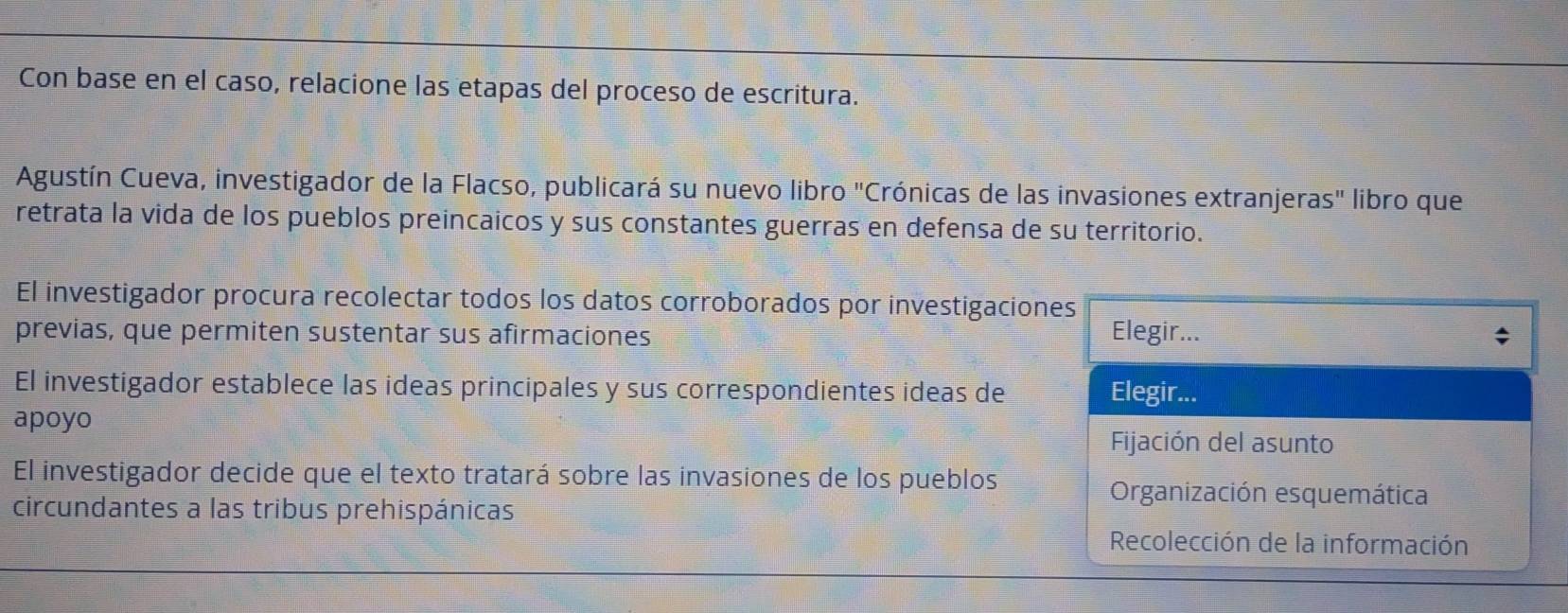 Con base en el caso, relacione las etapas del proceso de escritura. 
Agustín Cueva, investigador de la Flacso, publicará su nuevo libro "Crónicas de las invasiones extranjeras" libro que 
retrata la vida de los pueblos preincaicos y sus constantes guerras en defensa de su territorio. 
El investigador procura recolectar todos los datos corroborados por investigaciones 
previas, que permiten sustentar sus afirmaciones Elegir... 
El investigador establece las ideas principales y sus correspondientes ideas de Elegir... 
apoyo 
Fijación del asunto 
El investigador decide que el texto tratará sobre las invasiones de los pueblos 
circundantes a las tribus prehispánicas 
Organización esquemática 
Recolección de la información