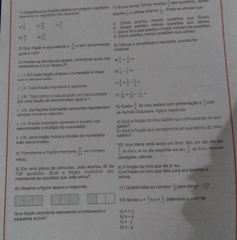 Classifique as frações abaixo em própria, imprópria 7) Numa prova, Clóvis acertou  5/4  das questões. Alvars
aparente ou imprópria não aparente acertou  1/8  e Jarbás acertou  7/12 . Pode-se afirmar que
a. Clóvis acertou menos queistões que Álvaro
 5/6  L)  27/8   2/6 
b. Álvaro acertou manos questões que Jarbas
 13/4  0  10/10  c. Clóvis foi o que acertou o maior número de questões.
d. Clóvis acertou menos questões que Jarbas.
2) Que fração é equivalente a  25/20  e tem denominador B) Calcule e simplifique o resultado, quando for
igual a 120? possivel.
3) Analise as atirmativas abaixo, verificando quais são a  6/8 + 7/12 =
verdadeiras (V) ou falsas (F)
( ) I. Em toda fração própria o numerador é maior b)  7/9 - 1/6 =
que a denominador.
 4/5 + 1/2 - 5/8 =
( ) II. Toda fração imprópria é aparente.
( ) III. Todo número natural podo ser representado d)
por uma fração de denominador igual a 1.  7/15 + 1/15 - 1/10 =
) IV. As frações impróprias aparentes representam 9) Gastei  2/6  do meu salário com alimentação e  3/4  com
sempre números naturaís. as demais despesas. Agora responda.
( ) V. Fração imprópria aparente é aquela cujo a) Qual a fração do meu salário que correspondo ao que
denominador é múltípio do numerador. gastel?
 ) VI. Uma fração indica a divisão do numerador b) Qual a fração que corresponde ao que sobrou do meu
pelo denominador. salário?
10) Ana Maria está lendo um livro. Em um día ela leu
4) Transforme a fração imprópria  77/24  em número  1/4  do livro, e no día seguinte ela leu  1/6  do livro. Nessas
misto. condições, calcule:
5) Em uma prova de concurso, João acertou 45 de a) A fração do livro que ela já leu.
100 questões. Qual a fração irrodutivol que b) A fração do livro que faita para eia terminar a
representa as questões que João errou? leitura.
6) Observe a figura abaixo e responda 11) Quanto falta ao número  11/12  para alingir 1 3/8 
12) Sendo x= 3/x  A y= 4/y  determine o valor de
Oue fração imprópria representa corretamente o 8 x+y
esquema acima?
b) x-y
x· y
d) x:y