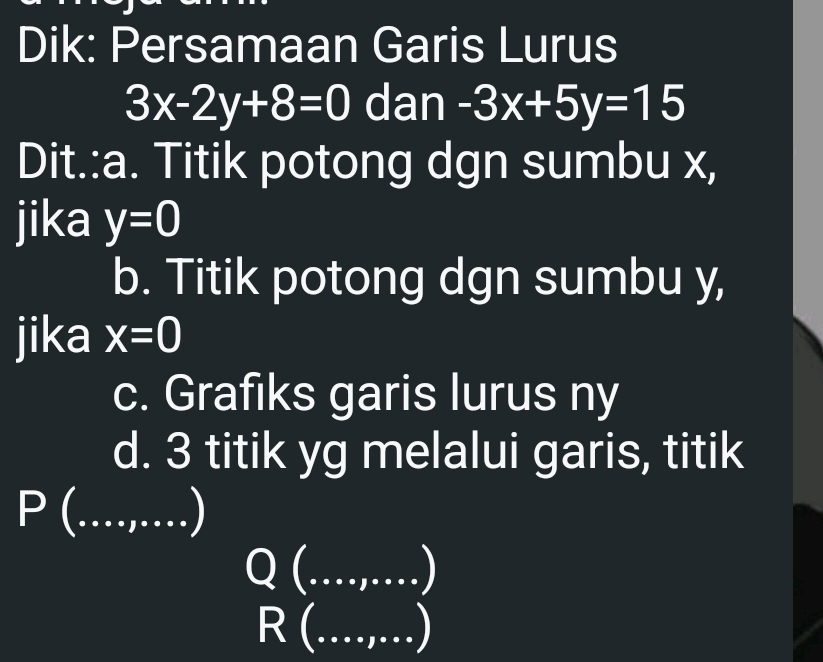 Dik: Persamaan Garis Lurus
3x-2y+8=0 dan -3x+5y=15
Dit.:a. Titik potong dgn sumbu x, 
jika y=0
b. Titik potong dgn sumbu y, 
jika x=0
c. Grafiks garis lurus ny 
d. 3 titik yg melalui garis, titik
P ( ...,...)
Q(...,...)
R(...,...)