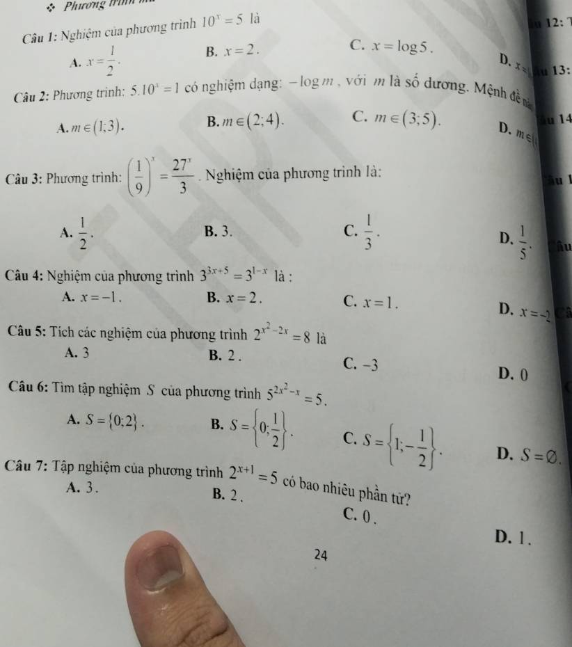 Phương trìn 
Câu 1: Nghiệm của phương trình 10^x=5 là
u 12:7
A. x= 1/2 .
C.
B. x=2. x=log 5.
D.
x= u 13
Câu 2: Phương trình: 5.10^3=1 có nghiệm dạng: - log m , với m là Shat O dương. Mệnh đề nà
A. m∈ (1;3).
B. m∈ (2;4). C. m∈ (3;5). âu 14
D. m∈ (
Câu 3: Phương trình: ( 1/9 )^x= 27^x/3  Nghiệm của phương trình là:
âu l
A.  1/2 . B. 3. C.  1/3 .
D.  1/5 . Câu
Câu 4: Nghiệm của phương trình 3^(3x+5)=3^(1-x) là :
A. x=-1. B. x=2. C. x=1.
D. x=-2 a
Câu 5: Tích các nghiệm của phương trình 2^(x^2)-2x=8 là
A. 3 B. 2. C. -3
D. 0
Câu 6: Tìm tập nghiệm S của phương trình 5^(2x^2)-x=5.
A. S= 0;2. B. S= 0; 1/2 . C. S= 1;- 1/2 . D. S=varnothing. 
Câu 7: Tập nghiệm của phương trình 2^(x+1)=5 có bao nhiêu phần tứ?
A. 3.
B. 2.
C. 0.
D. 1.
24