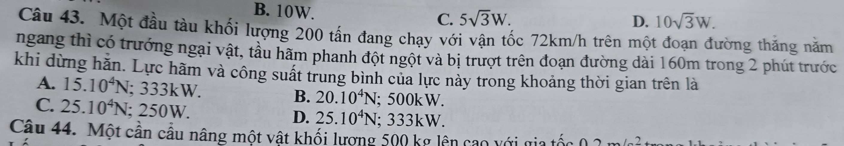 B. 10W. C. 5sqrt(3)W.
D. 10sqrt(3)W. 
Câu 43. Một đầu tàu khối lượng 200 tấn đang chạy với vận tốc 72km/h trên một đoạn đường thăng năm
ngang thì có trướng ngại vật, tầu hãm phanh đột ngột và bị trượt trên đoạn đường dài 160m trong 2 phút trước
khi dừng hằn. Lực hãm và công suất trung bình của lực này trong khoảng thời gian trên là
A. 15.10^4N; 333kW.
B. 20.10^4N; 500kW.
C. 25.10^4N; 250W.
D. 25.10^4N; 333kW.
Câu 44. Một cần cầu nâng một vật khối lương 500 kg lên cao với gia tốc