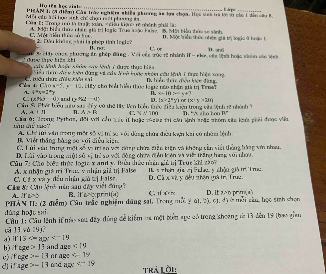 Họ tên học sinh:
_Lớp:
PHÀN I: (8 điểm) Câu trắc nghiệm nhiều phương án lựa chọn. Học sinh trả lời từ câu 1 đến câu 8.
Mỗi câu hỏi học sinh chỉ chọn một phương án.
Câu 1: Trong mô tả thuật toán, rẽ nhánh phải là:
A. Một biểu thức nhận giá trị logic True hoặc False. B. Một biểu thức so sánh.
C. Một biểu thức số học. D. Một biểu thức nhận giá trị logic 0 hoặc 1.
2: Đâu không phải là phép tính logic?
B. not C. or D. and
Sau 3: Hãy chọn phương án ghép đúng . Với cấu trúc rẽ nhánh if - else, câu lệnh hoặc nhóm câu lệnh
2 được thực hiện khi
câu lệnh hoặc nhóm câu lệnh 1 được thực hiện.
biểu thức điều kiện đúng và câu lệnh hoặc nhóm câu lệnh 1 thực hiện xong.
C. biểu thức điều kiện sai. D. biểu thức điều kiện đúng.
Câu 4: Cho x=5,y=10. Hãy cho biết biểu thức logic nào nhận giá trị True?
A. 4^*x=2^* y B. x+10>=y+7
C. (x% 5==0) and (y% 2==0) D. (x>2*y) or (x+y>20)
Câu 5: Phát biểu nào sau đây có thể lấy làm biểu thức điều kiện trong câu lệnh rẽ nhánh ?
A. A+B B. A>B C. N//100 D. “A nho hon B''
Câu 6: Trong Python, đối với cấu trúc if hoặc if-else thì câu lệnh hoặc nhóm câu lệnh phải được viết
như thế nào?
A. Chỉ lùi vào trong một số vị trí so với dòng chứa điều kiện khi có nhóm lệnh.
B. Viết thẳng hàng so với điều kiện.
C. Lùi vào trong một số vị trí so với dòng chứa điều kiện và không cần viết thắng hàng với nhau.
D. Lùi vào trong một số vị trí so với dòng chứa điều kiện và viết thẳng hàng với nhau.
Câu 7: Cho biểu thức logic x and y. Biểu thức nhận giá trị True khi nào?
A. x nhận giá trị True, y nhận giá trị False. B. x nhận giá trị False, y nhận giá trị True.
C. Cả x và y đều nhận giá trị False. D. Cả x và y đều nhận giá trị True.
Câu 8: Câu lệnh nào sau đây viết đúng?
A. if a>b B. if a>b :print(a) C. if a>b: D. if a>b print(a)
PHÀN II: (2 điểm) Câu trắc nghiệm đúng sai. Trong mỗi ý a), b), c), d) ở mỗi câu, học sinh chọn
đúng hoặc sai.
Câu 1: Câu lệnh if nào sau đây đúng để kiểm tra một biến age có trong khoảng từ 13 đến 19 (bao gồm
cả 13 và 19)?
a) if 13
b) if age>13 and age<19</tex>
c) if age>=13 or age
d) if age>=13 and age
TRả LờI:
