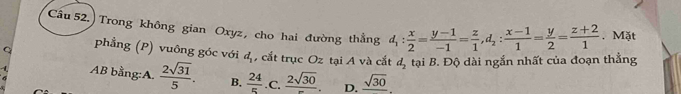 Câu 52.) Trong không gian Oxyz, cho hai đường thẳng d_1: x/2 = (y-1)/-1 = z/1 , d_2: (x-1)/1 = y/2 = (z+2)/1 . Mặt
phẳng (P) vuông góc với d_1
C , cắt trục Oz tại A và cắt d_2
1 tại B. Độ dài ngắn nhất của đoạn thắng
6
AB bằng:A.  2sqrt(31)/5 . B.  24/5 . c.  2sqrt(30)/- . D. frac sqrt(30).