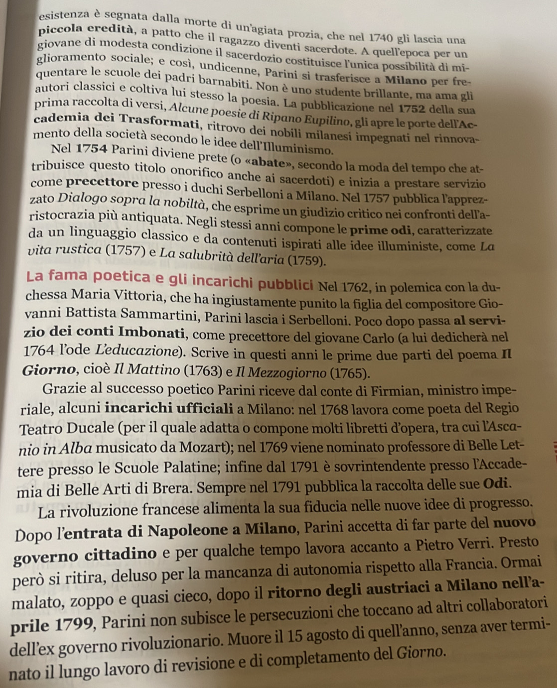 esistenza è segnata dalla morte di un'agiata prozia, che nel 1740 gli lascia una
piccola eredità, a patto che il ragazzo diventi sacerdote. A quell'epoca per un
giovane di modesta condizione íl sacerdozio costituisce l'unica possibilità di mi-
glioramento sociale; e così, undicenne, Parini si trasferisce a Milano per fre
quentare le scuole dei padri barnabiti. Non è uno studente brillante, ma ama gli
autori classici e coltiva lui stesso la poesia. La pubblicazione nel 1752 della sua
prima raccolta di versi, Alcune poesie di Ripano Eupilino, gli apre le porte dell'Ac-
cademia dei Trasformati, ritrovo dei nobili milanesi impegnati nel rinnova-
mento della società secondo le idee dell'Illuminismo.
Nel 1754 Parini diviene prete (o «abate», secondo la moda del tempo che at-
tribuisce questo titolo onorífico anche ai sacerdoti) e inizia a prestare servizio
come precettore presso i duchi Serbelloni a Milano. Nel 1757 pubblica l'apprez-
zato Dialogo sopra la nobiltà, che esprime un giudizio critico nei confronti delľ'a-
ristocrazia più antiquata. Negli stessi anni compone le prime odi, caratterizzate
da un linguaggio classico e da contenuti ispirati alle idee illuministe, come La
vita rustica (1757) e La salubrità dellaria (1759).
La fama poetica e gli incarichi pubblici Nel 1762, in polemica con la du-
chessa Maria Vittoria, che ha ingiustamente punito la figlia del compositore Gio-
vanni Battista Sammartini, Parini lascia i Serbelloni. Poco dopo passa al servi-
zio dei conti Imbonati, come precettore del giovane Carlo (a lui dedicherà nel
1764 l’ode Leducazione). Scrive in questi anni le prime due parti del poema II
Giorno, cioè Il Mattino (1763) e Il Mezzogiorno (1765).
Grazie al successo poetico Parini riceve dal conte di Firmian, ministro impe-
riale, alcuni incarichi ufficiali a Milano: nel 1768 lavora come poeta del Regio
Teatro Ducale (per il quale adatta o compone molti libretti d’opera, tra cui l'Asca-
nio in Alba musicato da Mozart); nel 1769 viene nominato professore di Belle Let-
tere presso le Scuole Palatine; infine dal 1791 è sovrintendente presso l'Accade-
mia di Belle Arti di Brera. Sempre nel 1791 pubblica la raccolta delle sue Odi.
La rivoluzione francese alimenta la sua fiducia nelle nuove idee di progresso.
Dopo l’entrata di Napoleone a Milano, Parini accetta di far parte del nuovo
governo cittadino e per qualche tempo lavora accanto a Pietro Verri. Presto
però si ritira, deluso per la mancanza di autonomia rispetto alla Francia. Ormai
malato, zoppo e quasi cieco, dopo il ritorno degli austriaci a Milano nell’a-
prile 1799, Parini non subisce le persecuzioni che toccano ad altri collaboratori
dell’ex governo rivoluzionario. Muore il 15 agosto di quell’anno, senza aver termi-
nato il lungo lavoro di revisione e di completamento del Giorno.