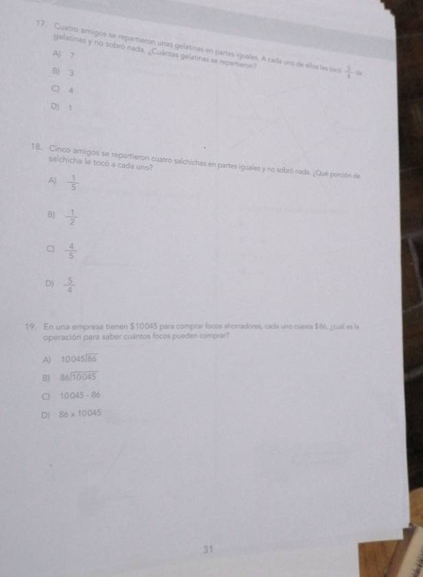 Cuatro, amigos se repartierón unas gelatinas en partes iguales. A cada uno de ellos les sool  3/4 
gelatinas y no sobró nada. ¿Cuántas gelatinas se repartieron?
A) 7
B) 3
C 4
D) 1
18. Cinco amigos se repartieron cuatro salchichas en partes iguales y no sobró nada. ¿Qué porción de salchicha le tocó a cada uno?
A)  1/5 
B)  1/2 
C  4/5 
D)  5/4 
19. En una empresa tienen $10045 para comprar focos ahorradores, cada uno cuesta $86. ¿cuál es la
operación para saber cuántos focos pueden comprar?
A) beginarrayr 10045encloselongdiv 86endarray
B) beginarrayr 86encloselongdiv 10045endarray
C 10045-86
D) 86* 10045
31