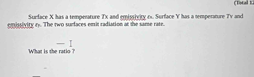 (Total 12 
Surface X has a temperature Tx and emissivity ε. Surface Y has a temperature Ty and 
emissivity εy. The two surfaces emit radiation at the same rate. 
What is the ratio ?