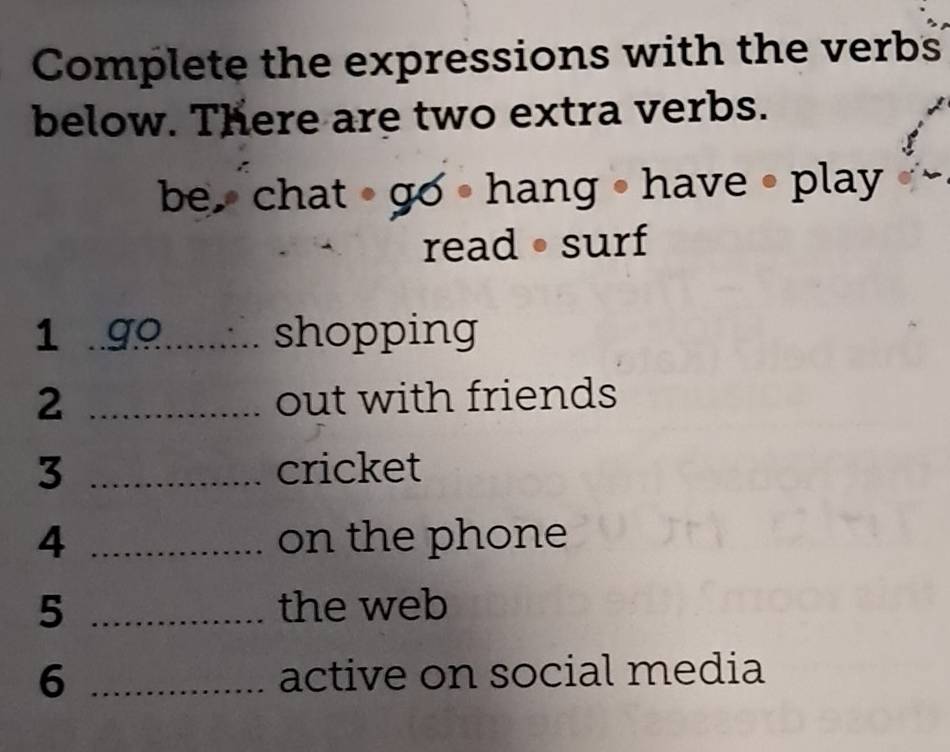 Complete the expressions with the verbs 
below. There are two extra verbs. 
be chat go • hang • have • play 
read • surf 
1 . 99 ........ shopping 
2 _out with friends 
3 _cricket 
4 _on the phone 
5 _the web 
6 _active on social media