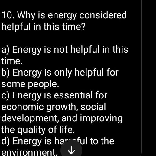 Why is energy considered
helpful in this time?
a) Energy is not helpful in this
time.
b) Energy is only helpful for
some people.
c) Energy is essential for
economic growth, social
development, and improving
the quality of life.
d) Energy is har ful to the
environment.