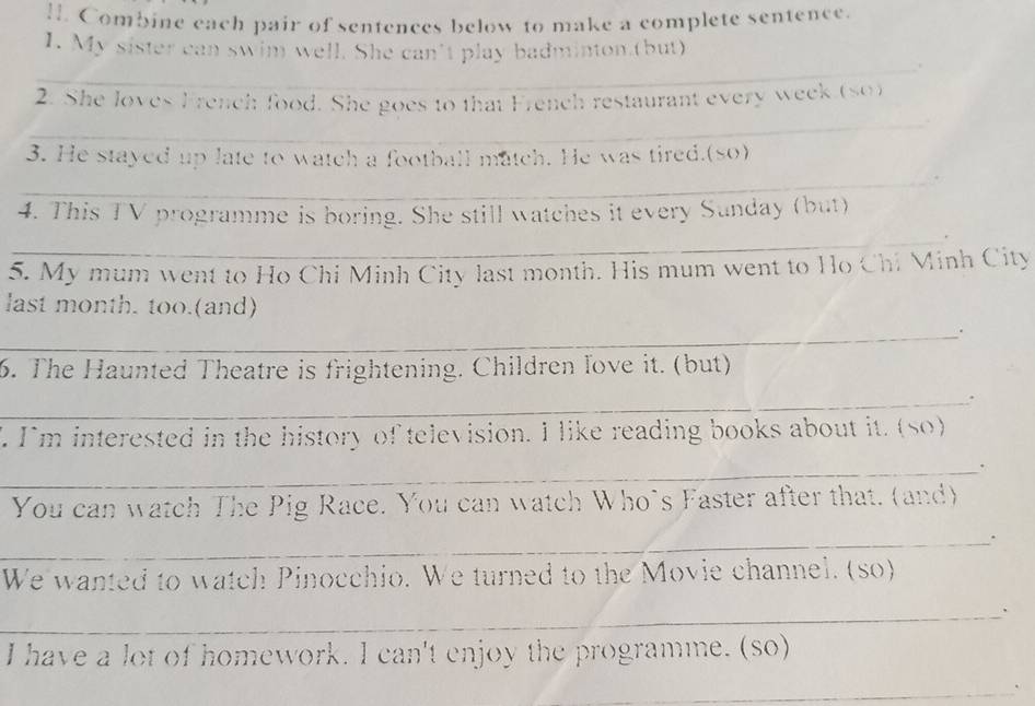 Combine each pair of sentences below to make a complete sentence. 
1. My sister can swim well. She can’t play badminton.(but) 
_ 
2. She loves French food. She goes to that French restaurant every week (so) 
_ 
_ 
3. He stayed up late to watch a football match. He was tired.(so) 
_ 
4. This TV programme is boring. She still watches it every Sunday (but) 
_ 
5. My mum went to Ho Chi Minh City last month. His mum went to Ho Chi Minh City 
last month. too.(and) 
_. 
6. The Haunted Theatre is frightening. Children love it. (but) 
_. 
". I'm interested in the history of television. I like reading books about it. (so) 
_. 
You can watch The Pig Race. You can watch Who’s Faster after that. (and) 
_. 
We wanted to watch Pinocchio. We turned to the Movie channel. (so) 
_ 
I have a lot of homework. I can't enjoy the programme. (so) 
_