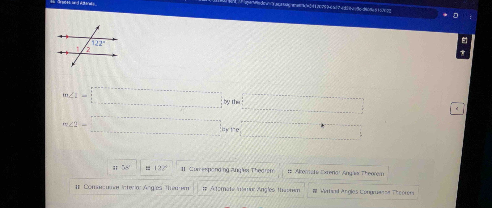 sis Grades and Attenda...
ment;isPlayerWindow=true;assignmentId=34120799-6657-4d38-ac5c-d9b9a6167022
m∠ 1=□ by the □°
‘
m∠ 2=□ by the □
:: 58° :: 122° :: Corresponding Angles Theorem == Alternate Exterior Angles Theorem
:= Consecutive Interior Angles Theorem #= Alternate Interior Angles Theorem #: Vertical Angles Congruence Theorem