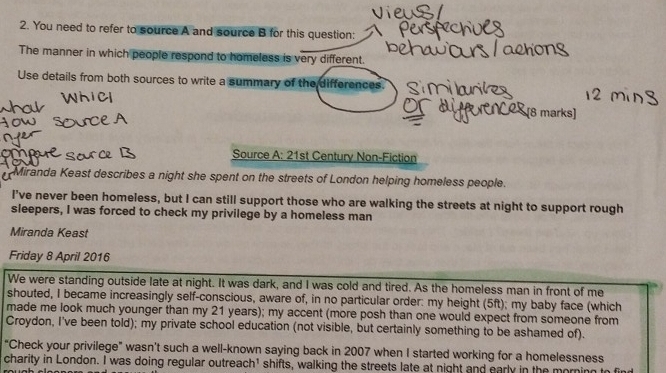 You need to refer to source A and source B for this question: 
The manner in which people respond to homeless is very different. 
Use details from both sources to write a summary of the differences. 
[8 marks] 
Source A: 21st Century Non-Fiction 
Miranda Keast describes a night she spent on the streets of London helping homeless people. 
I've never been homeless, but I can still support those who are walking the streets at night to support rough 
sleepers, I was forced to check my privilege by a homeless man 
Miranda Keast 
Friday 8 April 2016 
We were standing outside late at night. It was dark, and I was cold and tired. As the homeless man in front of me 
shouted, I became increasingly self-conscious, aware of, in no particular order: my height (5ft); my baby face (which 
made me look much younger than my 21 years); my accent (more posh than one would expect from someone from 
Croydon, I've been told); my private school education (not visible, but certainly something to be ashamed of). 
“Check your privilege" wasn't such a well-known saying back in 2007 when I started working for a homelessness 
charity in London. I was doing regular outreach¹ shifts, walking the streets late at night and early in the morning to