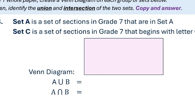 whote paper, create a venn Diagram on each group of sets below. 
en, identify the union and intersection of the two sets. Copy and answer. 
. Set A is a set of sections in Grade 7 that are in Set A
Set C is a set of sections in Grade 7 that begins with letter 
Venn Diagram:
A∪ B=
A∩ B=