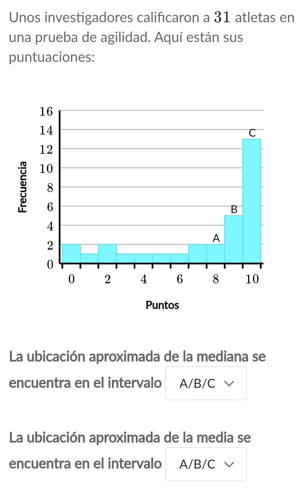 Unos investigadores calificaron a 31 atletas en 
una prueba de agilidad. Aquí están sus 
puntuaciones: 
La ubicación aproximada de la mediana se 
encuentra en el intervalo A/B/C √
La ubicación aproximada de la media se 
encuentra en el intervalo A/B/C √