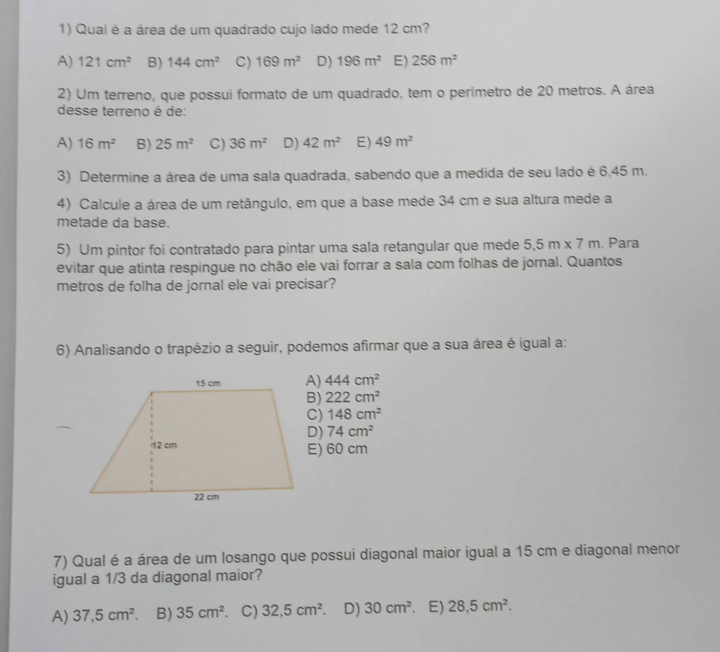 Qual é a área de um quadrado cujo lado mede 12 cm?
A) 121cm^2 B) 144cm^2 C) 169m^2 D) 196m^2 E) 256m^2
2) Um terreno, que possui formato de um quadrado, tem o perímetro de 20 metros. A área
desse terreno é de:
A) 16m^2 B) 25m^2 C) 36m^2 D) 42m^2 E) 49m^2
3) Determine a área de uma sala quadrada, sabendo que a medida de seu lado é 6,45 m.
4) Calcule a área de um retângulo, em que a base mede 34 cm e sua altura mede a
metade da base.
5) Um pintor foi contratado para pintar uma sala retangular que mede 5.5m* 7m. Para
evitar que atinta respingue no chão ele vai forrar a sala com folhas de jornal. Quantos
metros de folha de jornal ele vai precisar?
6) Analisando o trapézio a seguir, podemos afirmar que a sua área é igual a:
444cm^2
B) 222cm^2
C) 148cm^2
D) 74cm^2
E) 60 cm
7) Qual é a área de um losango que possui diagonal maior igual a 15 cm e diagonal menor
igual a 1/3 da diagonal maior?
A) 37, 5cm^2. B) 35cm^2 、 C) 32,5cm^2 D) 30cm^2 E) 28.5cm^2.