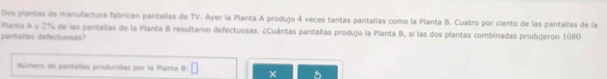 Des plantas de manufactura fabrican pantallas de TV. Ayer la Planta A produjo 4 veces tantas pantallas como la Planta B. Cuatro por ciento de las pantallas de la 
Planta A y 2% de las pantallas de la Planta B resultaron defectuosas. ¿Cuántas pantallas produjo la Planta B, sí las dos plantas combinadas produjeron 1080
pantalias deectuosas 
Número de pantallas producidas por la Planta B: □