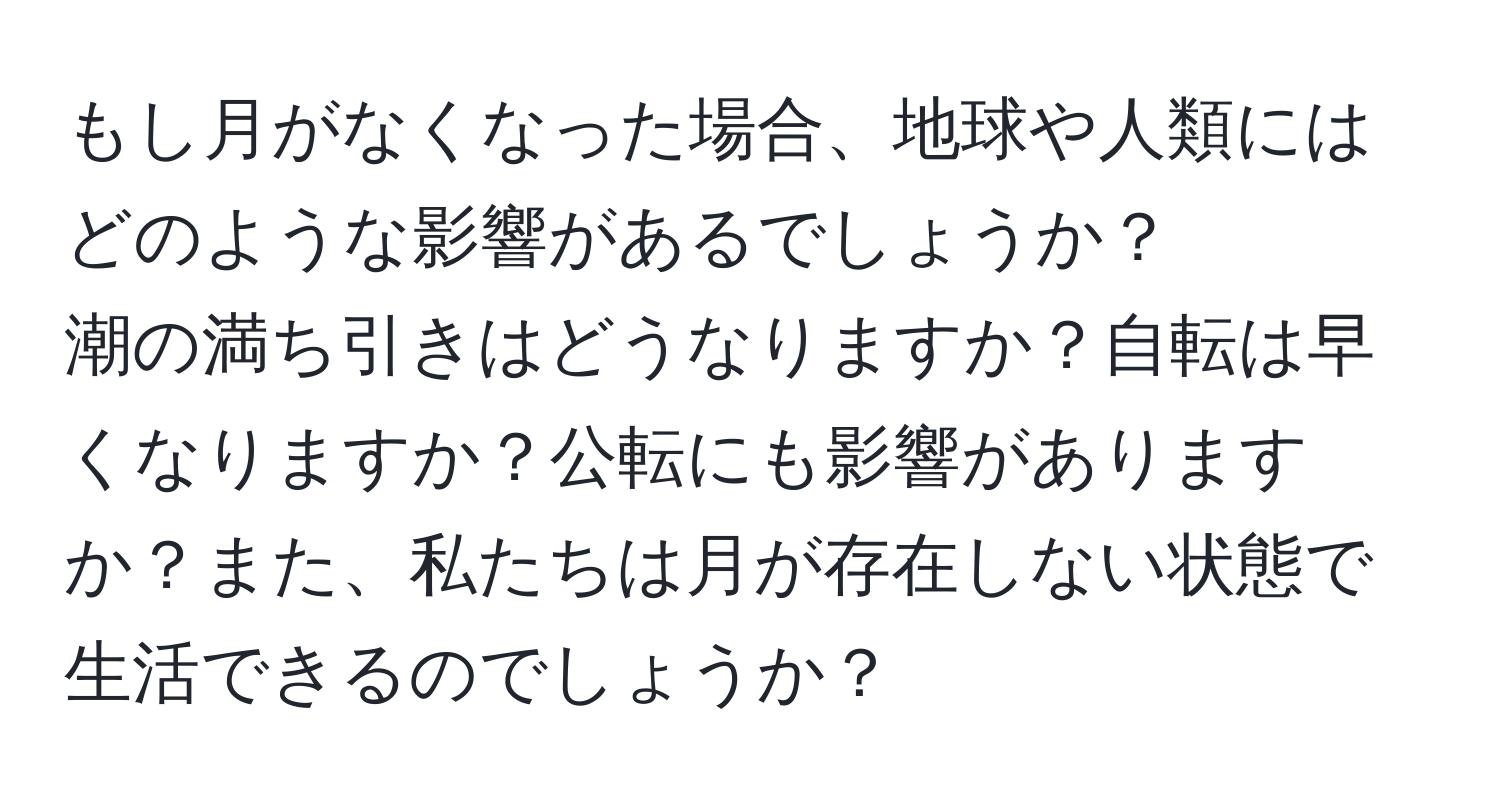 もし月がなくなった場合、地球や人類にはどのような影響があるでしょうか？  
潮の満ち引きはどうなりますか？自転は早くなりますか？公転にも影響がありますか？また、私たちは月が存在しない状態で生活できるのでしょうか？