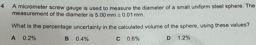 A micrometer screw gauge is used to measure the diameter of a small uniform steel sphere. The
measurement of the diameter is 5.00mm± 0.01mm. 
What is the percentage uncertainty in the calculated volume of the sphere, using these values?
A 0.2% B 0.4% C 0.6% D 1.2%