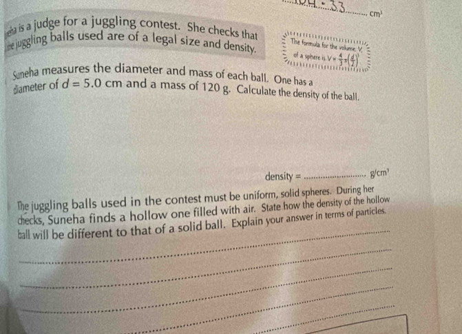 cm^3
eha is a judge for a juggling contest. She checks that 
me juggling balls used are of a legal size and density. 
The formula for the vollume 
of a sphere is V= 4/3 π ( d/2 )^3
Suneha measures the diameter and mass of each ball. One has a 
diameter of d=5.0cm and a mass of 120 g. Calculate the density of the ball. 
density = _ g/cm^3
The juggling balls used in the contest must be uniform, solid spheres. During her 
_ 
decks, Suneha finds a hollow one filled with air. State how the density of the hollow 
ball will be different to that of a solid ball. Explain your answer in terms of particles. 
_ 
_ 
_ 
_