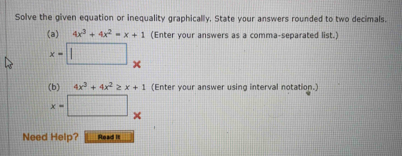 Solve the given equation or inequality graphically. State your answers rounded to two decimals. 
(a) 4x^3+4x^2=x+1 (Enter your answers as a comma-separated list.)
x=□ de 
(b) 4x^3+4x^2≥ x+1 (Enter your answer using interval notation.)
x=□ x
Need Help? Read It