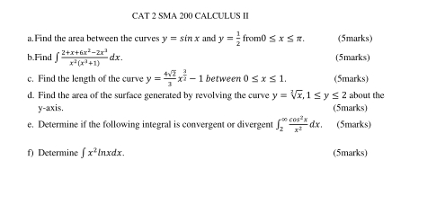 CAT 2 SMA 200 CALCULUS II 
a. Find the area between the curves y=sin x and y= 1/2 from0≤ x≤ π. (5marks) 
b.Find ∈t  (2+x+6x^2-2x^3)/x^2(x^2+1) dx. (5marks) 
c. Find the length of the curve y= 4sqrt(2)/3 x^(frac 3)2-1 between 0≤ x≤ 1. (5marks) 
d. Find the area of the surface generated by revolving the curve y=sqrt[2](x), 1≤ y≤ 2 about the 
y-axis. (5marks) 
e. Determine if the following integral is convergent or divergent ∈t _2^((∈fty)frac cos ^2)xx^2dx. (5marks) 
f) Determine ∈t x^2ln xdx. (5marks)