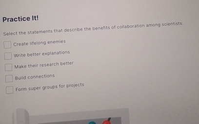 Practice It!
Select the statements that describe the benefits of collaboration among scientists.
Create lifelong enemies
Write better explanations
Make their research better
Build connections
Form super groups for projects