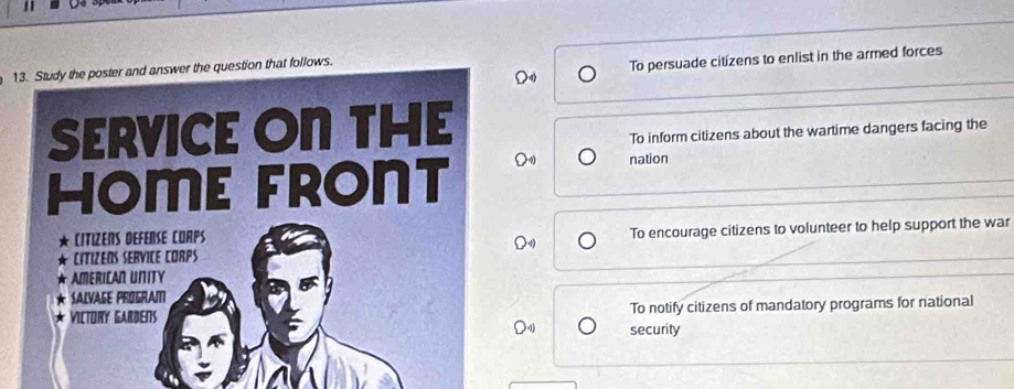 To persuade citizens to enlist in the armed forces 
13. Study the poster and answer the question that follows. 
SERVICE ON THE 
To inform citizens about the wartime dangers facing the 
HOME FRONT 
nation 
CITiZens dEfense cuRps 
cítizens service corps To encourage citizens to volunteer to help support the war 
AMERIcan UNity 
SALVAGE PROGRAI 
Victory Gardens To notify citizens of mandatory programs for national 
security