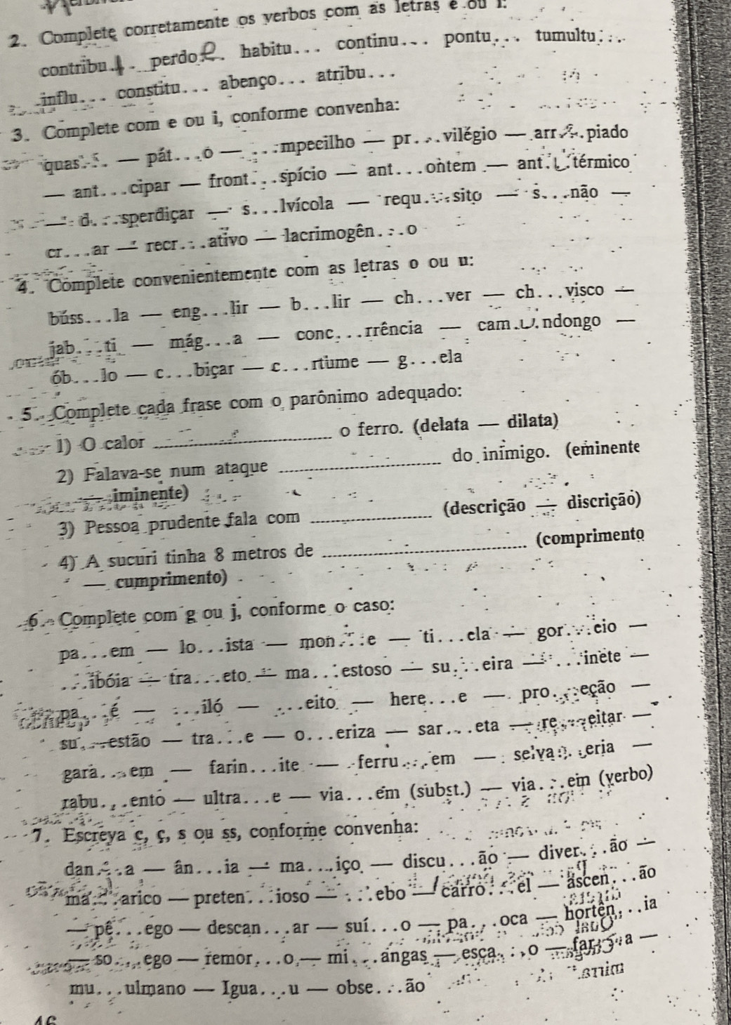 Complete corretamente os verbos com as letras e ou 1:
contribu.. perdo . habitu... continu... pontu... tumultu;...
.influ... constitu... abenço... atribu...
3. Complete com e ou i, conforme convenha:
quas. — pát..o — .mpeeilho — pr.vilěgio —.arr∴.piado
— ant...cipar — front...spício — ant...ontem — ant..térmico
d. sperdiçar — s...lvícola — requ.∴sito — s...não 
cr...ar — recr...ativo — lacrimogên...o
4. Complete convenientemente com as letras o ou u:
buss...la — eng...]ir — b...lir — ch...ver — ch...visco —
onjab...ti — mág...a — conc...rrência — cam.ndongo —
6b...lo — c...biçar — c...rtume — g...ela
5. Complete cada frase com o parônimo adequado:
1) O calor _o ferro. (delata — dilata)
2) Falava-se num ataque _do inímigo. (eminente
= iminente)
                   
3) Pessoa prudente fala com _(descrição discrição)
4) A sucuri tinha 8 metros de _(comprimento
— cumprimento) .
6.  Complete com g ou j, conforme o caso:
pa...em — lo...ista — mon.e — ti...ela — gor...cio _
.ibóia — tra..eto — ma..estoso — su…eira — .inete
pa...e — ...iló — ...eito — here...e — pro...eção —
p .
su.estão — tra...e — o...eriza — sar..eta —re.qeitar —
gara .em — farin .  . ite  — . ferru .em — . selva : eria —
rabu...ento — ultra...e — via...em (subṣt.) — via...ein (yerbo)
            
7. Escreya ç, ç, s ou ss, conforme convenha:
º 2
dan.a — ân...ia — ma..iço — discu...ão — diver...ão 
ma. arico — preten...ioso — . .ebo — carro . .el — ascen. ..ão
—pê...ego — descan...ar — suí...o —pa...oca — horten...ia
Ja0O
a so...ego — remor. . .o,— mi. . . angas  — esca. : .o —fary a —
T Tsnia
mu...ulmano — Igua...u — obse.∴ão
AC